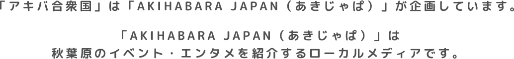 「アキバ合衆国」はAKIHABARA JAPAN（あきじゃぱ）が企画しています。AKIHABARA JAPAN（あきじゃぱ）は秋葉原のイベント・エンタメを紹介するローカルメディアです。